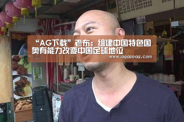 “AG下载”老布:组建中国特色国奥有能力改变中国足球地位(图1) AG下载